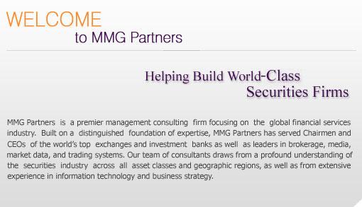 MMG Partners is a premier management consulting firm focusing on the global financial services industry. Built on a distinguished foundation of expertise, MMG Partners has served Chairmen and CEOs of the world's top exchanges and investment banks, as well as leaders in brokerage, media, market data, and trading systems. Our team of consultants draws from a profound understanding of the securities industry across all asset classes and geographic regions, as well as from extensive experience in information technology and business strategy.